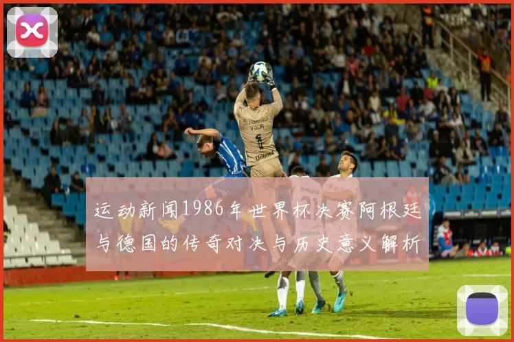 运动新闻1986年世界杯决赛阿根廷与德国的传奇对决与历史意义解析