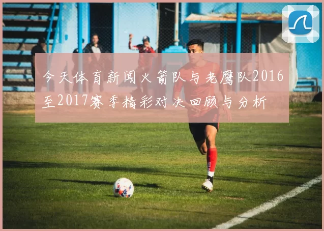 今天体育新闻火箭队与老鹰队2016至2017赛季精彩对决回顾与分析