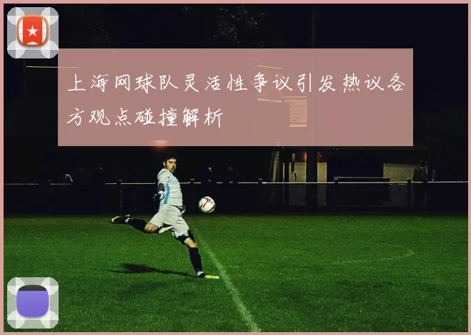 上海网球队灵活性争议引发热议各方观点碰撞解析