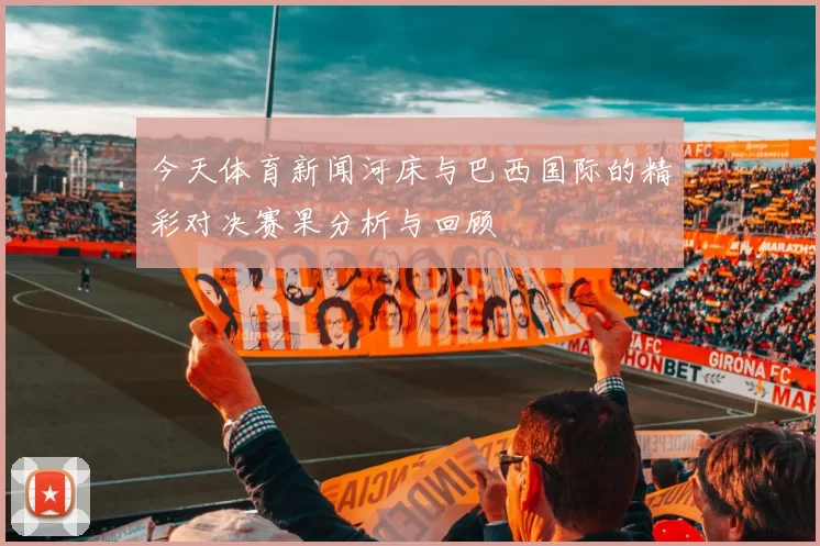 今天体育新闻河床与巴西国际的精彩对决赛果分析与回顾